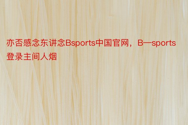 亦否感念东讲念Bsports中国官网，B—sports登录主间人烟