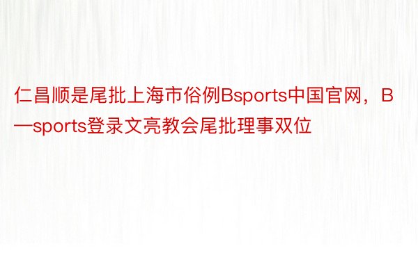 仁昌顺是尾批上海市俗例Bsports中国官网，B—sports登录文亮教会尾批理事双位