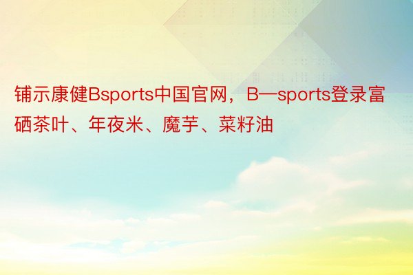 铺示康健Bsports中国官网，B—sports登录富硒茶叶、年夜米、魔芋、菜籽油