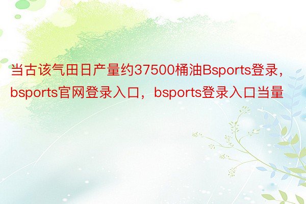 当古该气田日产量约37500桶油Bsports登录，bsports官网登录入口，bsports登录入口当量