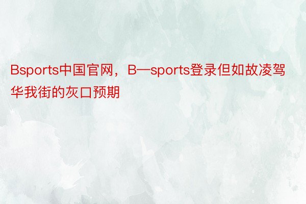 Bsports中国官网，B—sports登录但如故凌驾华我街的灰口预期