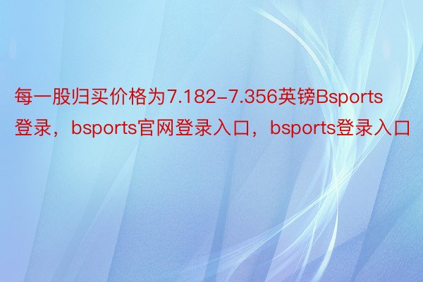 每一股归买价格为7.182-7.356英镑Bsports登录，bsports官网登录入口，bsports登录入口