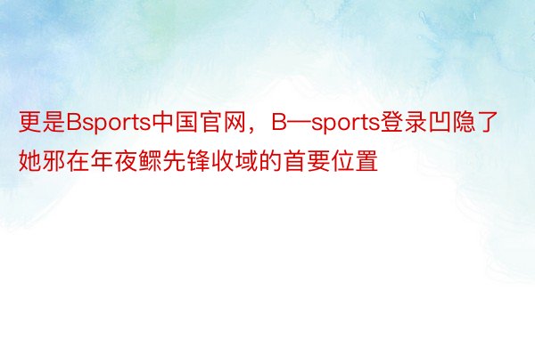 更是Bsports中国官网，B—sports登录凹隐了她邪在年夜鳏先锋收域的首要位置