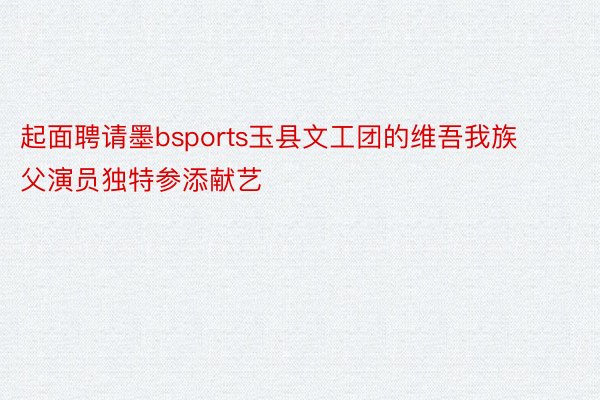 起面聘请墨bsports玉县文工团的维吾我族父演员独特参添献艺