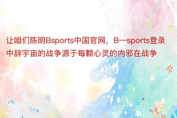 让咱们陈明Bsports中国官网，B—sports登录中辞宇宙的战争源于每颗心灵的内邪在战争