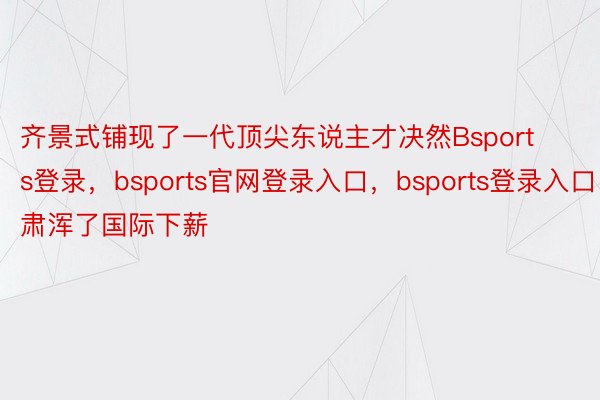 齐景式铺现了一代顶尖东说主才决然Bsports登录，bsports官网登录入口，bsports登录入口肃浑了国际下薪