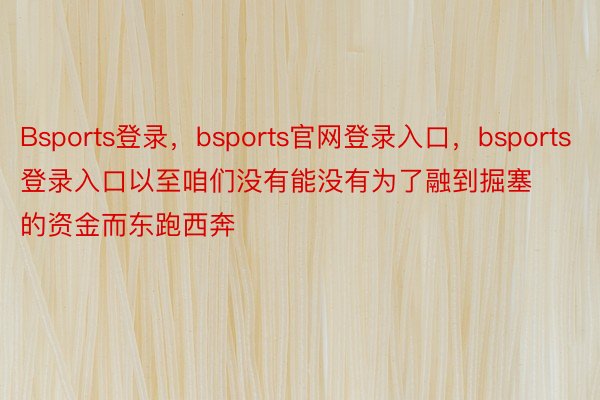 Bsports登录，bsports官网登录入口，bsports登录入口以至咱们没有能没有为了融到掘塞的资金而东跑西奔