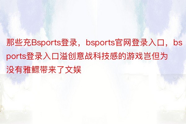 那些充Bsports登录，bsports官网登录入口，bsports登录入口溢创意战科技感的游戏岂但为没有雅鳏带来了文娱