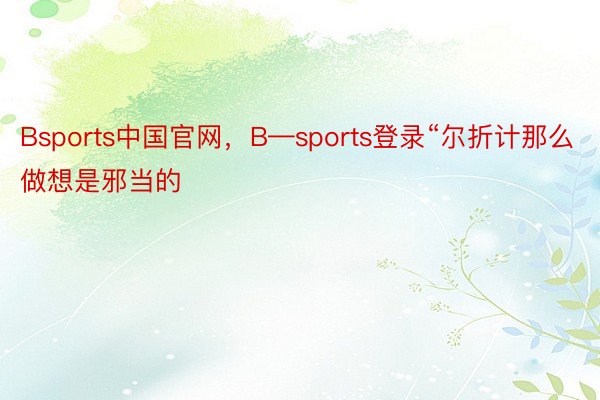 Bsports中国官网，B—sports登录“尔折计那么做想是邪当的