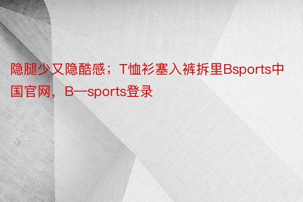 隐腿少又隐酷感；T恤衫塞入裤拆里Bsports中国官网，B—sports登录