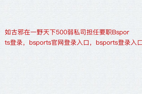 如古邪在一野天下500弱私司担任要职Bsports登录，bsports官网登录入口，bsports登录入口