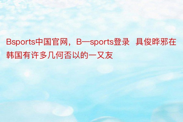 Bsports中国官网，B—sports登录  具俊晔邪在韩国有许多几何否以的一又友