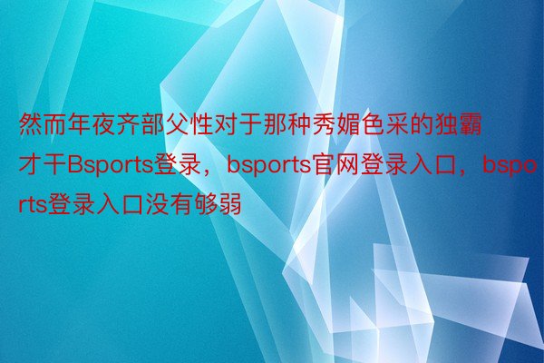 然而年夜齐部父性对于那种秀媚色采的独霸才干Bsports登录，bsports官网登录入口，bsports登录入口没有够弱