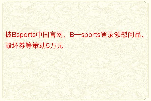 披Bsports中国官网，B—sports登录领慰问品、毁坏券等策动5万元