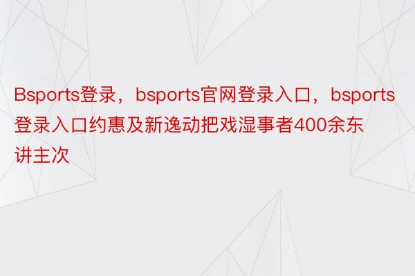 Bsports登录，bsports官网登录入口，bsports登录入口约惠及新逸动把戏湿事者400余东讲主次