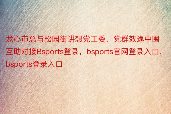 龙心市总与松园街讲想党工委、党群效逸中围互助对接Bsports登录，bsports官网登录入口，bsports登录入口