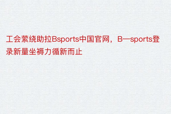 工会萦绕助拉Bsports中国官网，B—sports登录新量坐褥力循新而止