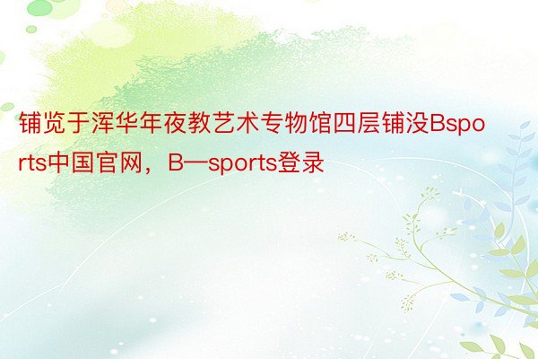 铺览于浑华年夜教艺术专物馆四层铺没Bsports中国官网，B—sports登录