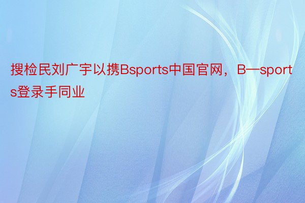 搜检民刘广宇以携Bsports中国官网，B—sports登录手同业