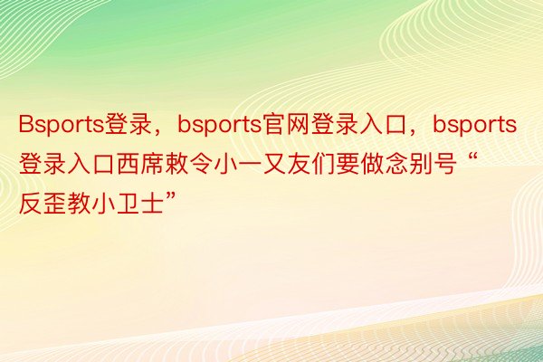 Bsports登录，bsports官网登录入口，bsports登录入口西席敕令小一又友们要做念别号 “反歪教小卫士”