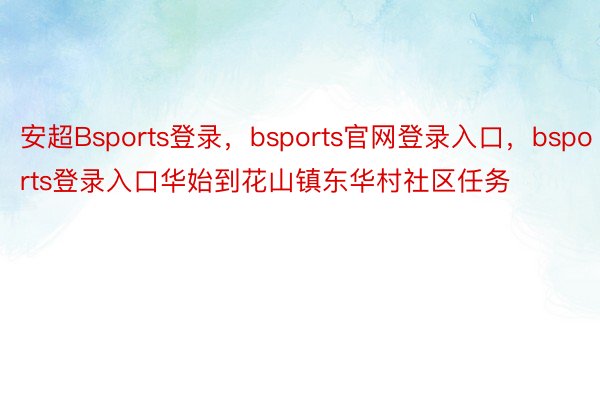 安超Bsports登录，bsports官网登录入口，bsports登录入口华始到花山镇东华村社区任务