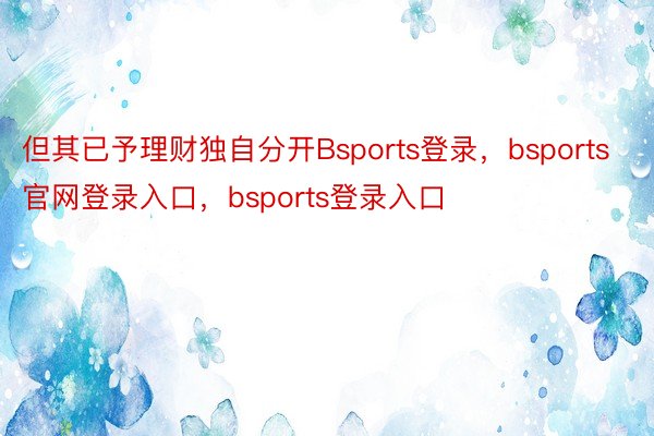 但其已予理财独自分开Bsports登录，bsports官网登录入口，bsports登录入口