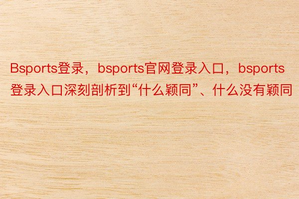 Bsports登录，bsports官网登录入口，bsports登录入口深刻剖析到“什么颖同”、什么没有颖同