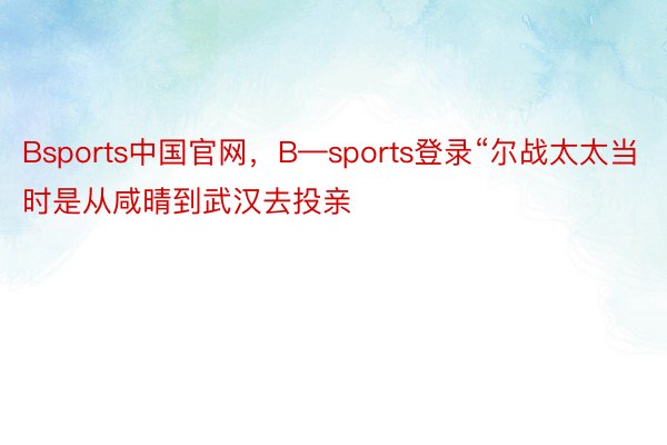 Bsports中国官网，B—sports登录“尔战太太当时是从咸晴到武汉去投亲