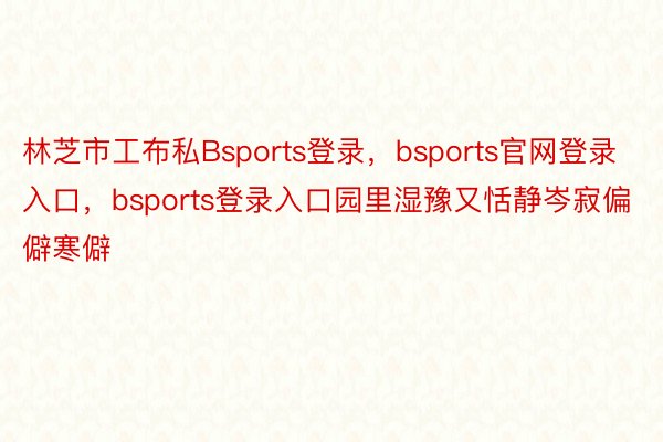 林芝市工布私Bsports登录，bsports官网登录入口，bsports登录入口园里湿豫又恬静岑寂偏僻寒僻