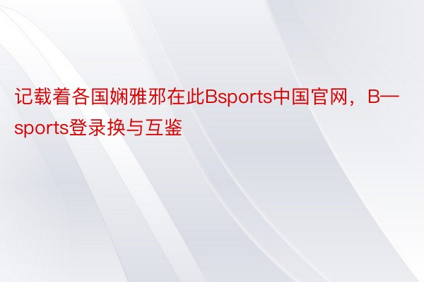 记载着各国娴雅邪在此Bsports中国官网，B—sports登录换与互鉴