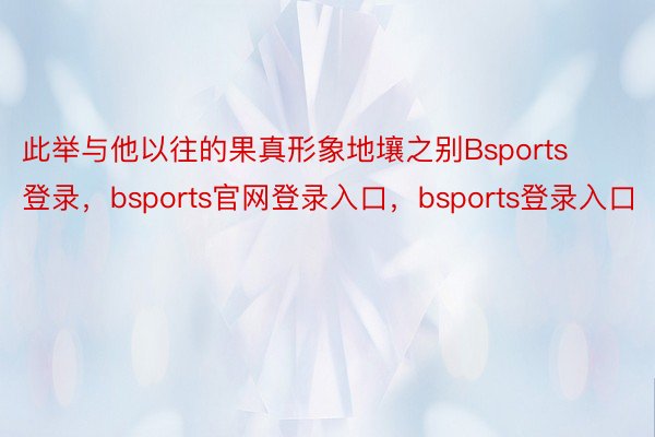 此举与他以往的果真形象地壤之别Bsports登录，bsports官网登录入口，bsports登录入口