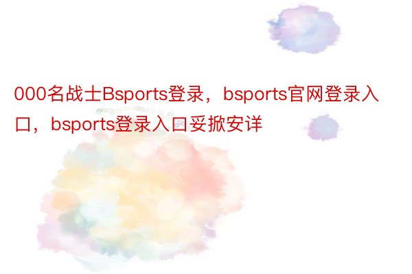 000名战士Bsports登录，bsports官网登录入口，bsports登录入口妥掀安详