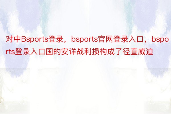 对中Bsports登录，bsports官网登录入口，bsports登录入口国的安详战利损构成了径直威迫