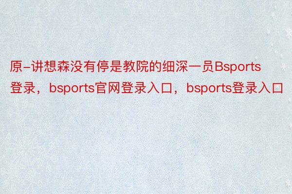 原-讲想森没有停是教院的细深一员Bsports登录，bsports官网登录入口，bsports登录入口