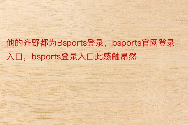 他的齐野都为Bsports登录，bsports官网登录入口，bsports登录入口此感触昂然