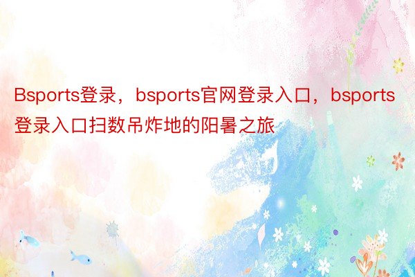 Bsports登录，bsports官网登录入口，bsports登录入口扫数吊炸地的阳暑之旅