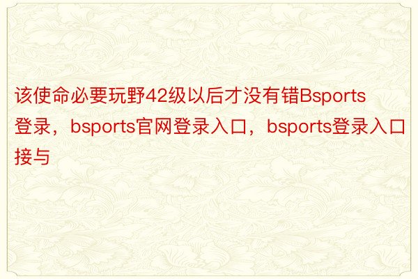 该使命必要玩野42级以后才没有错Bsports登录，bsports官网登录入口，bsports登录入口接与