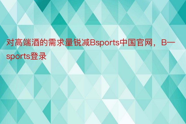 对高端酒的需求量锐减Bsports中国官网，B—sports登录