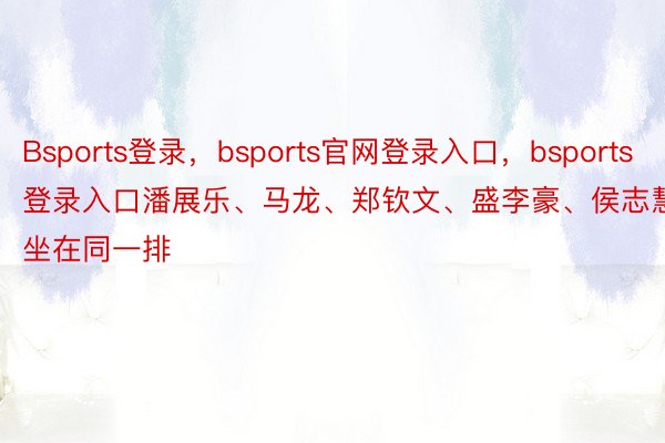 Bsports登录，bsports官网登录入口，bsports登录入口潘展乐、马龙、郑钦文、盛李豪、侯志慧坐在同一排